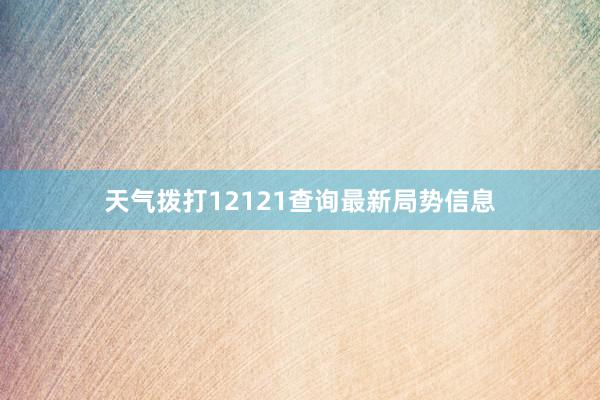 天气拨打12121查询最新局势信息