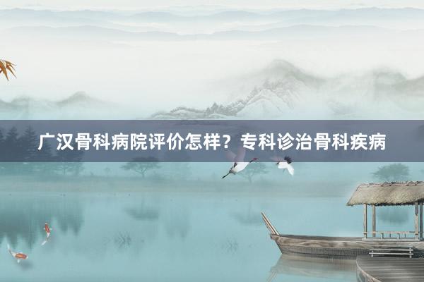 广汉骨科病院评价怎样？专科诊治骨科疾病