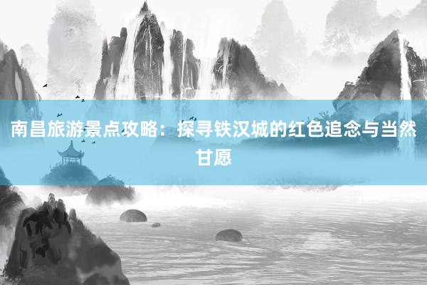 南昌旅游景点攻略：探寻铁汉城的红色追念与当然甘愿