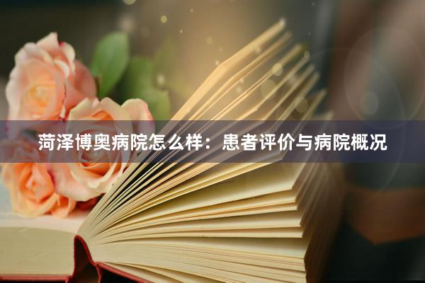 菏泽博奥病院怎么样：患者评价与病院概况