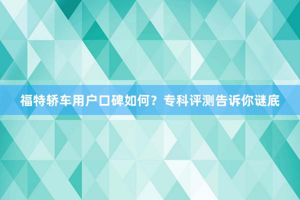 福特轿车用户口碑如何？专科评测告诉你谜底