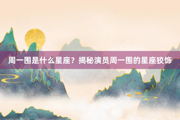 周一围是什么星座？揭秘演员周一围的星座狡饰