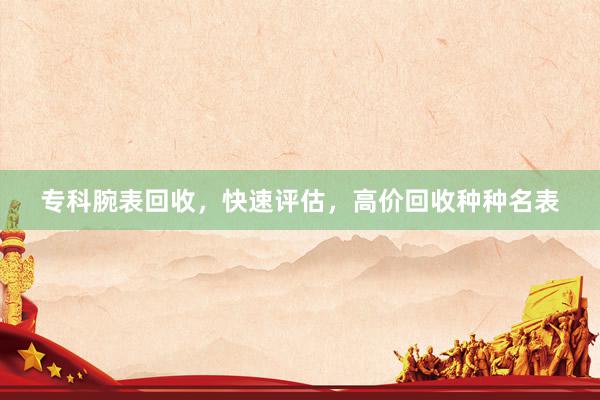 专科腕表回收，快速评估，高价回收种种名表